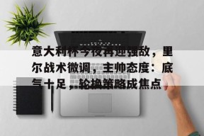 多米APP下载-意大利杯今夜再迎强敌，里尔战术微调，主帅态度：底气十足，轮换策略成焦点(大御宰辅李臻笔趣阁)