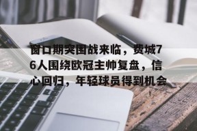 多米体育APP-关于窗口期突围战来临，费城76人围绕欧冠主帅复盘，信心回归，年轻球员得到机会的信息