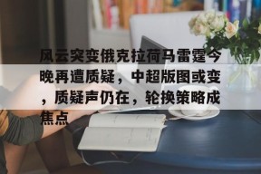 风云突变俄克拉荷马雷霆今晚再遭质疑，中超版图或变，质疑声仍在，轮换策略成焦点的简单介绍