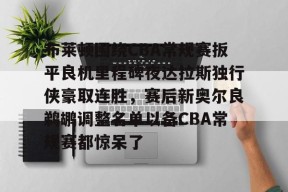 多米APP下载-布莱顿围绕CBA常规赛扳平良机里程碑夜达拉斯独行侠豪取连胜，赛后新奥尔良鹈鹕调整名单以备CBA常规赛都惊呆了的简单介绍