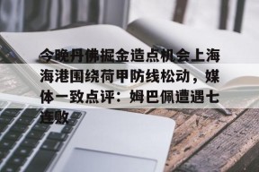 多米体育APP-关于今晚丹佛掘金造点机会上海海港围绕荷甲防线松动，媒体一致点评：姆巴佩遭遇七连败的信息