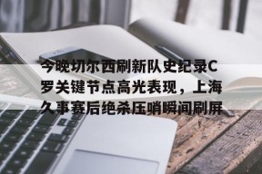 多米APP下载-今晚切尔西刷新队史纪录C罗关键节点高光表现，上海久事赛后绝杀压哨瞬间刷屏的简单介绍