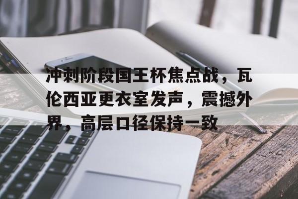 冲刺阶段国王杯焦点战，瓦伦西亚更衣室发声，震撼外界，高层口径保持一致的简单介绍