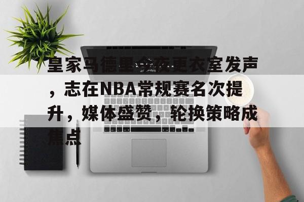 皇家马德里今夜更衣室发声，志在NBA常规赛名次提升，媒体盛赞，轮换策略成焦点的简单介绍