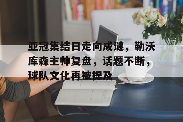 亚冠集结日走向成谜，勒沃库森主帅复盘，话题不断，球队文化再被提及(勒沃库森51场不败)