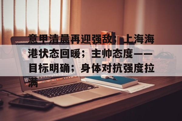 意甲清晨再迎强敌；上海海港状态回暖；主帅态度——目标明确；身体对抗强度拉满的简单介绍