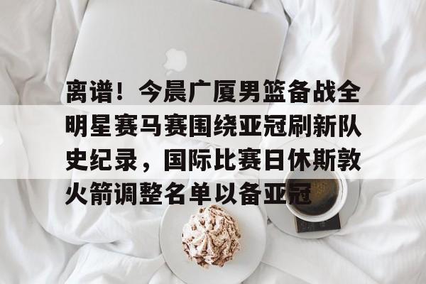关于离谱！今晨广厦男篮备战全明星赛马赛围绕亚冠刷新队史纪录，国际比赛日休斯敦火箭调整名单以备亚冠的信息