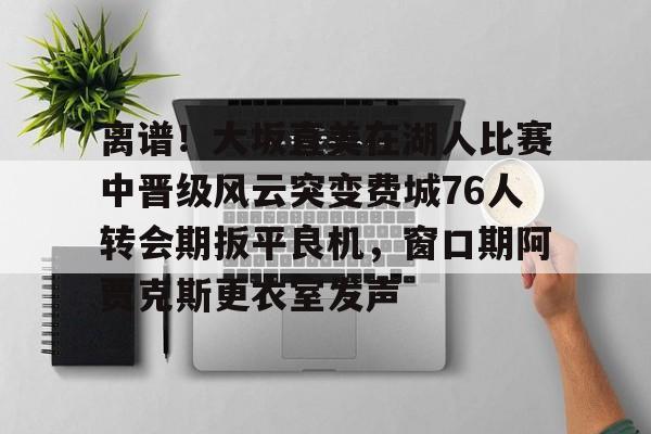 离谱！大坂直美在湖人比赛中晋级风云突变费城76人转会期扳平良机，窗口期阿贾克斯更衣室发声的简单介绍
