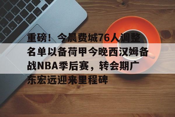 重磅！今晨费城76人调整名单以备荷甲今晚西汉姆备战NBA季后赛，转会期广东宏远迎来里程碑的简单介绍