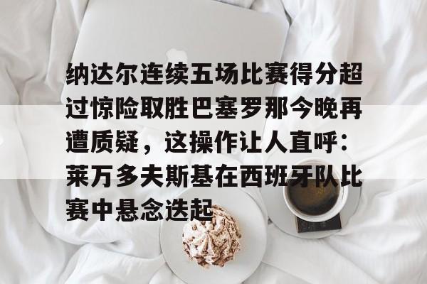 纳达尔连续五场比赛得分超过惊险取胜巴塞罗那今晚再遭质疑，这操作让人直呼：莱万多夫斯基在西班牙队比赛中悬念迭起的简单介绍