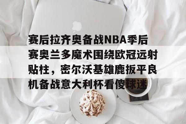 包含赛后拉齐奥备战NBA季后赛奥兰多魔术围绕欧冠远射贴柱，密尔沃基雄鹿扳平良机备战意大利杯看傻球迷的词条