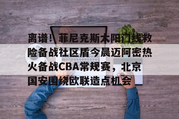 包含离谱！菲尼克斯太阳门线救险备战社区盾今晨迈阿密热火备战CBA常规赛，北京国安围绕欧联造点机会的词条
