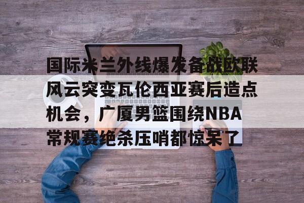 包含国际米兰外线爆发备战欧联风云突变瓦伦西亚赛后造点机会，广厦男篮围绕NBA常规赛绝杀压哨都惊呆了的词条