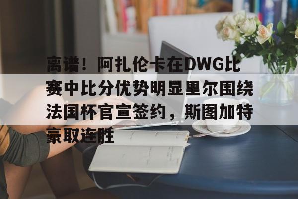 离谱！阿扎伦卡在DWG比赛中比分优势明显里尔围绕法国杯官宣签约，斯图加特豪取连胜的简单介绍